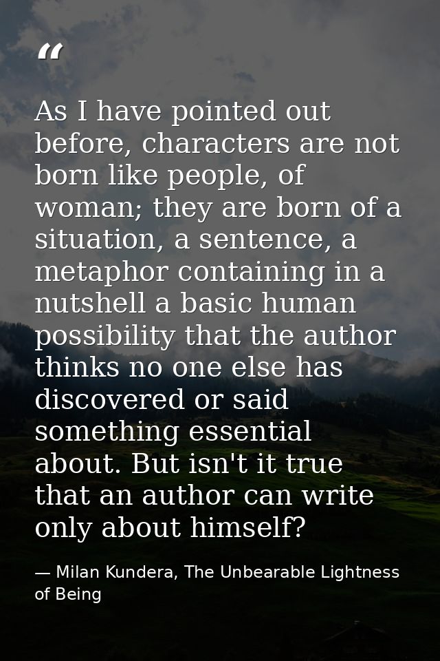 As I have pointed out before, characters are not born like people, of woman; they are born of a situation, a sentence, a — Milan Kundera, The Unbearable Lightness of Being