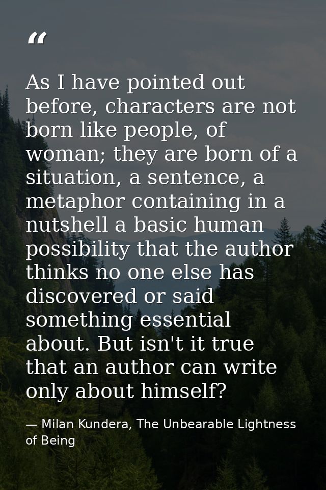 As I have pointed out before, characters are not born like people, of woman; they are born of a situation, a sentence, a — Milan Kundera, The Unbearable Lightness of Being