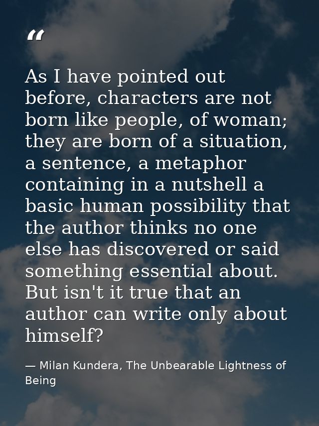 As I have pointed out before, characters are not born like people, of woman; they are born of a situation, a sentence, a — Milan Kundera, The Unbearable Lightness of Being