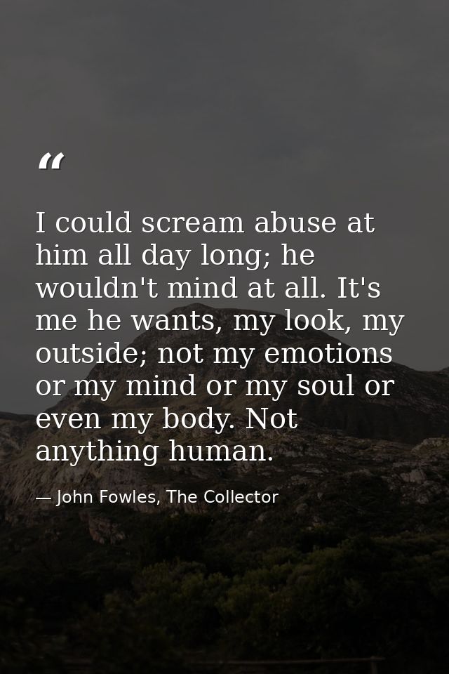 I could scream abuse at him all day long; he wouldn't mind at all. It's me he wants, my look, my outside; not my emotion — John Fowles, The Collector
