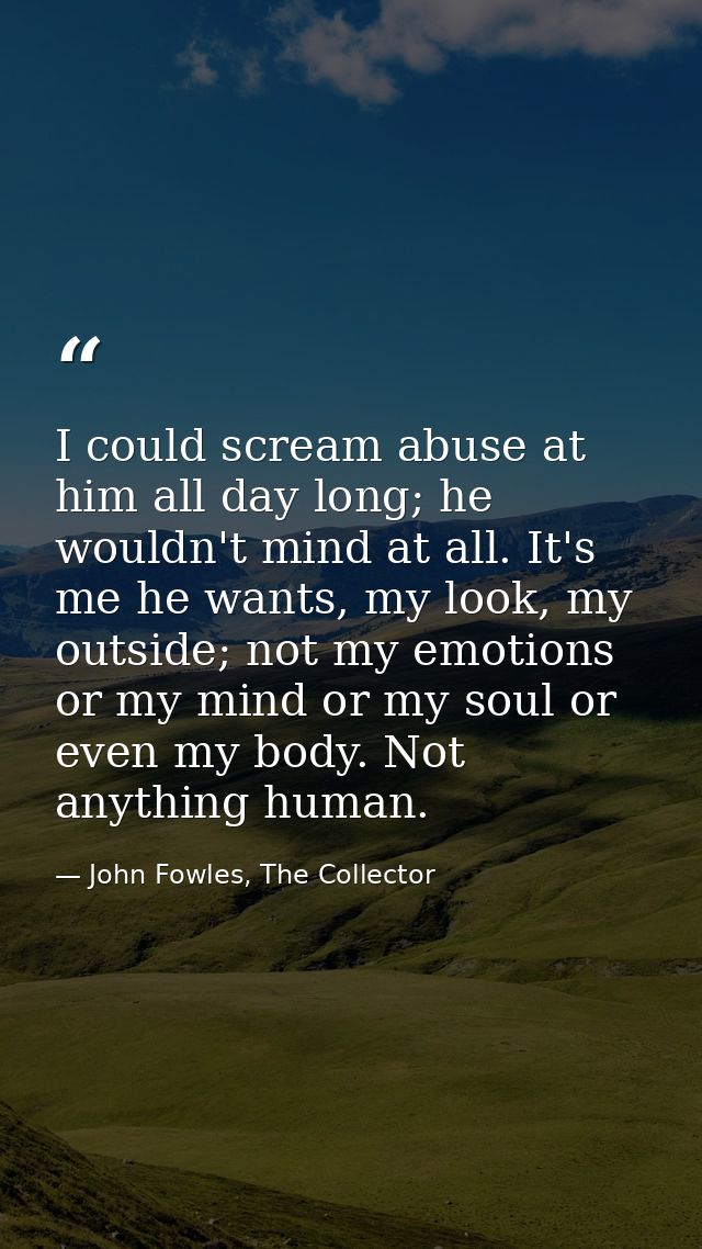 I could scream abuse at him all day long; he wouldn't mind at all. It's me he wants, my look, my outside; not my emotion — John Fowles, The Collector