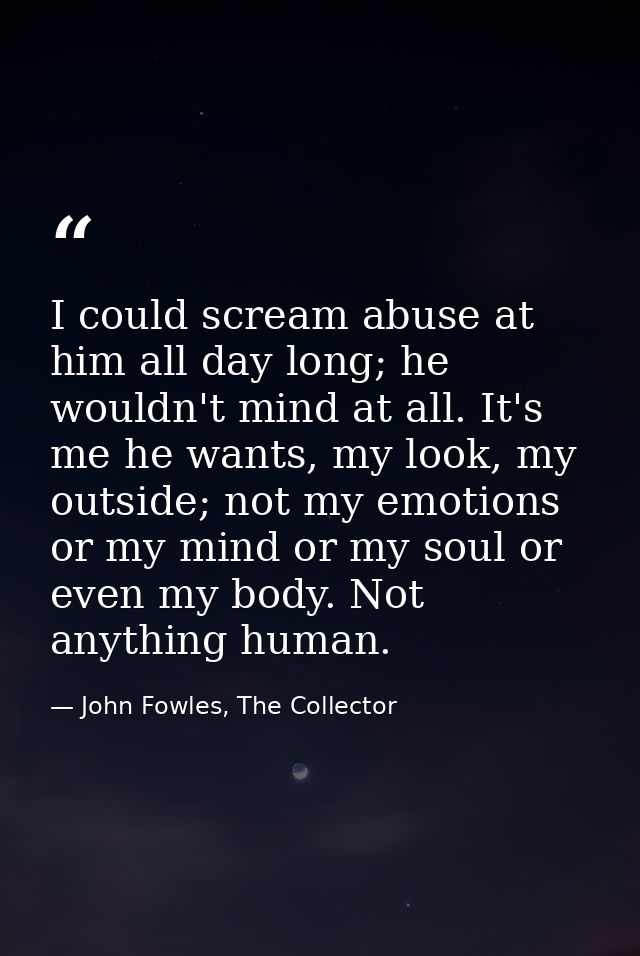 I could scream abuse at him all day long; he wouldn't mind at all. It's me he wants, my look, my outside; not my emotion — John Fowles, The Collector