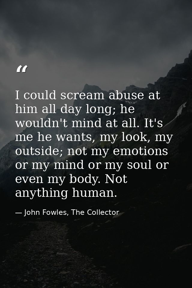 I could scream abuse at him all day long; he wouldn't mind at all. It's me he wants, my look, my outside; not my emotion — John Fowles, The Collector