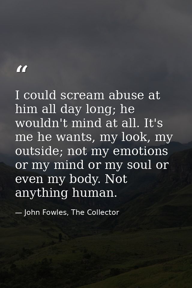 I could scream abuse at him all day long; he wouldn't mind at all. It's me he wants, my look, my outside; not my emotion — John Fowles, The Collector