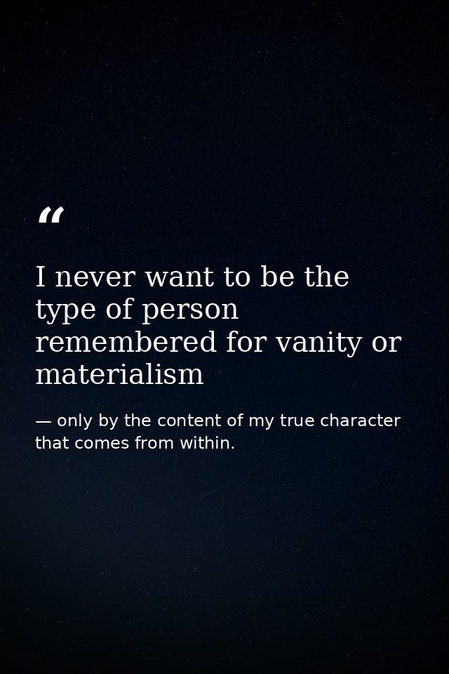 I never want to be the type of person remembered for vanity or materialism — only by the content of my true character that comes from within.