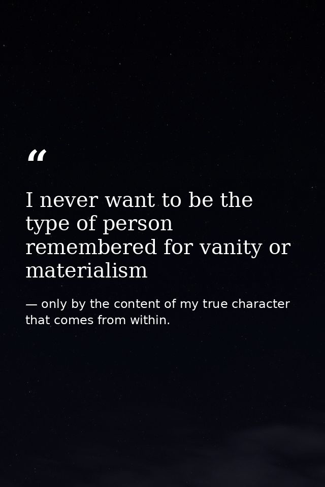 I never want to be the type of person remembered for vanity or materialism — only by the content of my true character that comes from within.