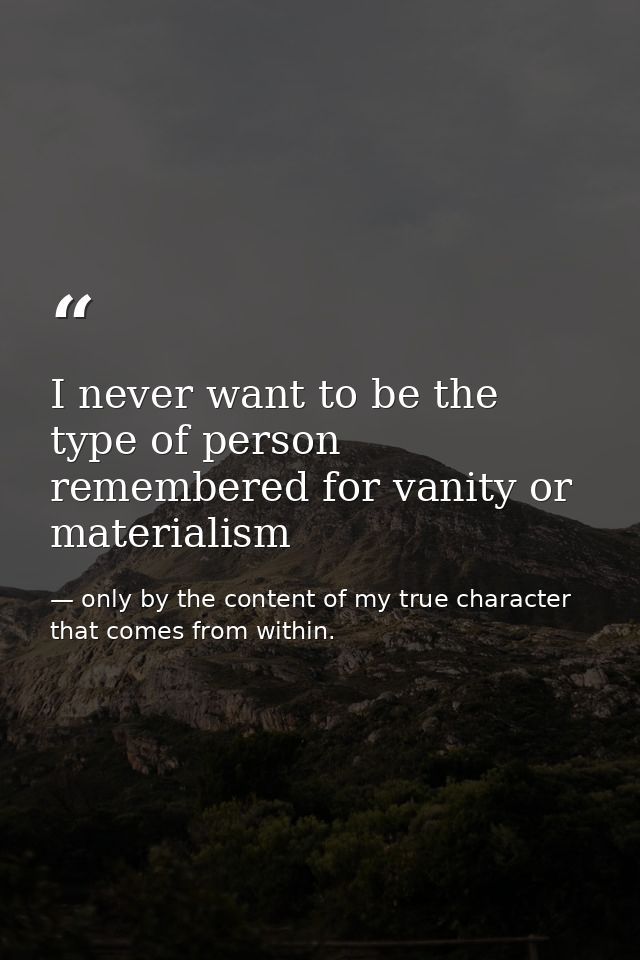 I never want to be the type of person remembered for vanity or materialism — only by the content of my true character that comes from within.