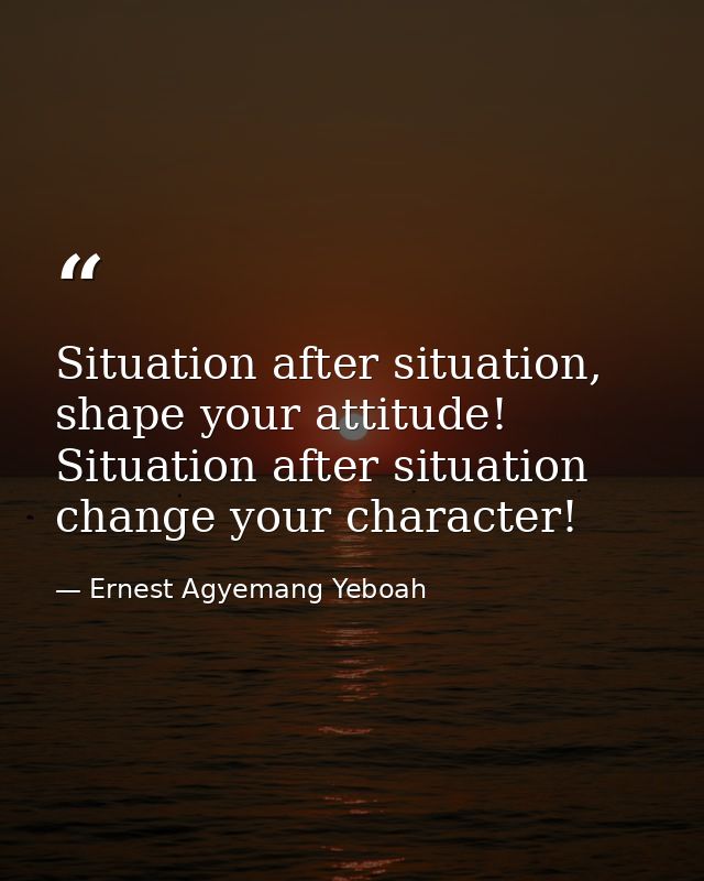 Situation after situation, shape your attitude! Situation after situation change your character! — Ernest Agyemang Yeboah