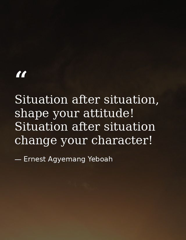 Situation after situation, shape your attitude! Situation after situation change your character! — Ernest Agyemang Yeboah