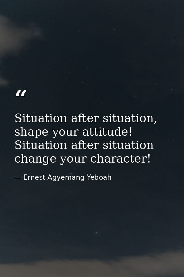 Situation after situation, shape your attitude! Situation after situation change your character! — Ernest Agyemang Yeboah