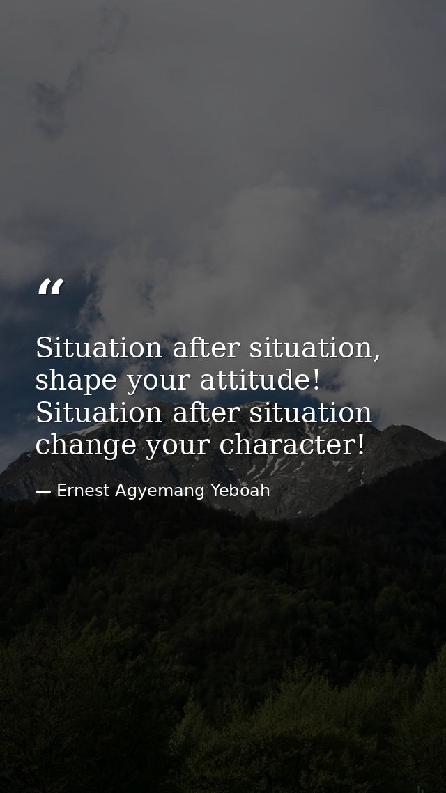 Situation after situation, shape your attitude! Situation after situation change your character! — Ernest Agyemang Yeboah
