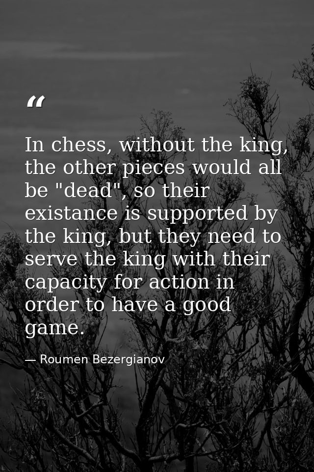 In chess, without the king, the other pieces would all be "dead", so their existance is supported by the king, but they  — Roumen Bezergianov