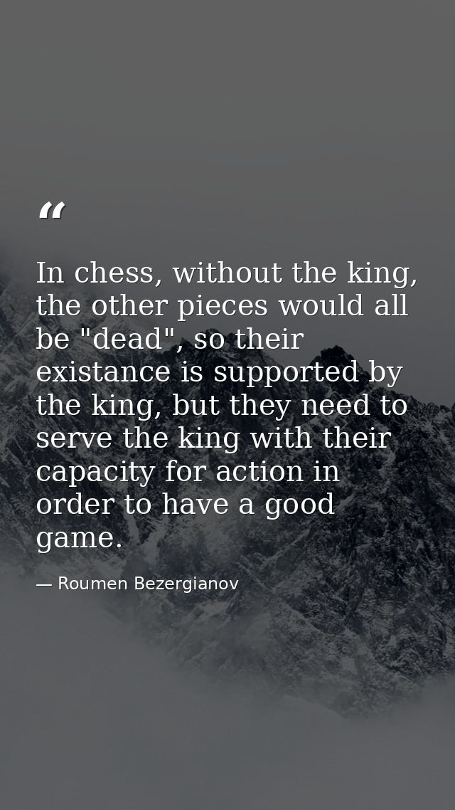 In chess, without the king, the other pieces would all be "dead", so their existance is supported by the king, but they  — Roumen Bezergianov