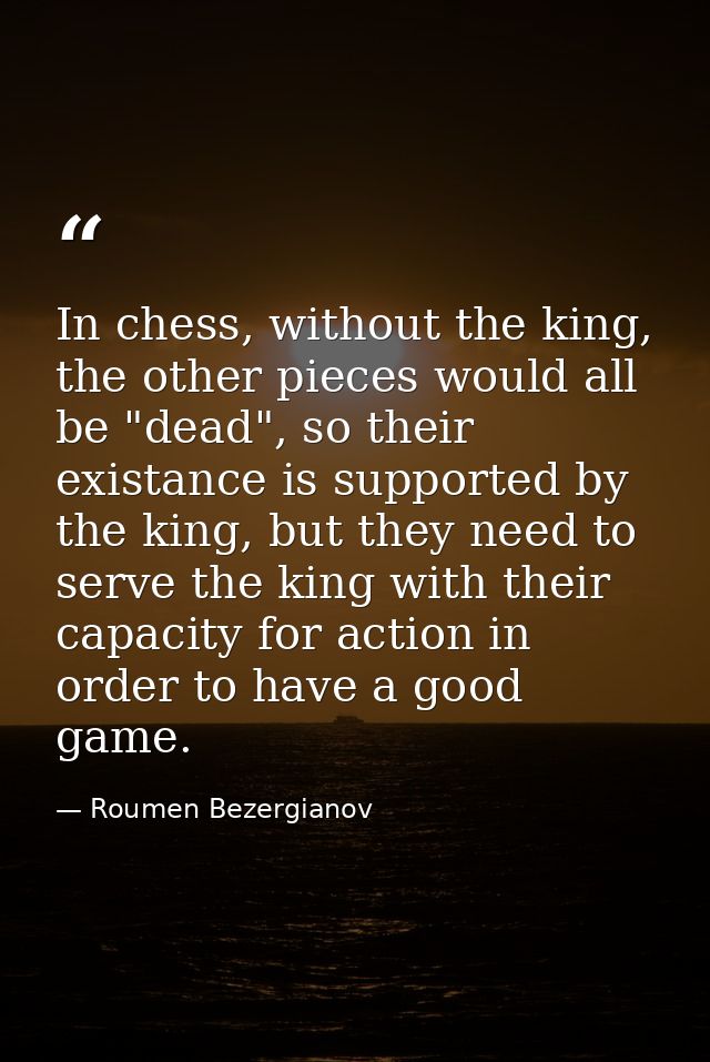 In chess, without the king, the other pieces would all be "dead", so their existance is supported by the king, but they  — Roumen Bezergianov