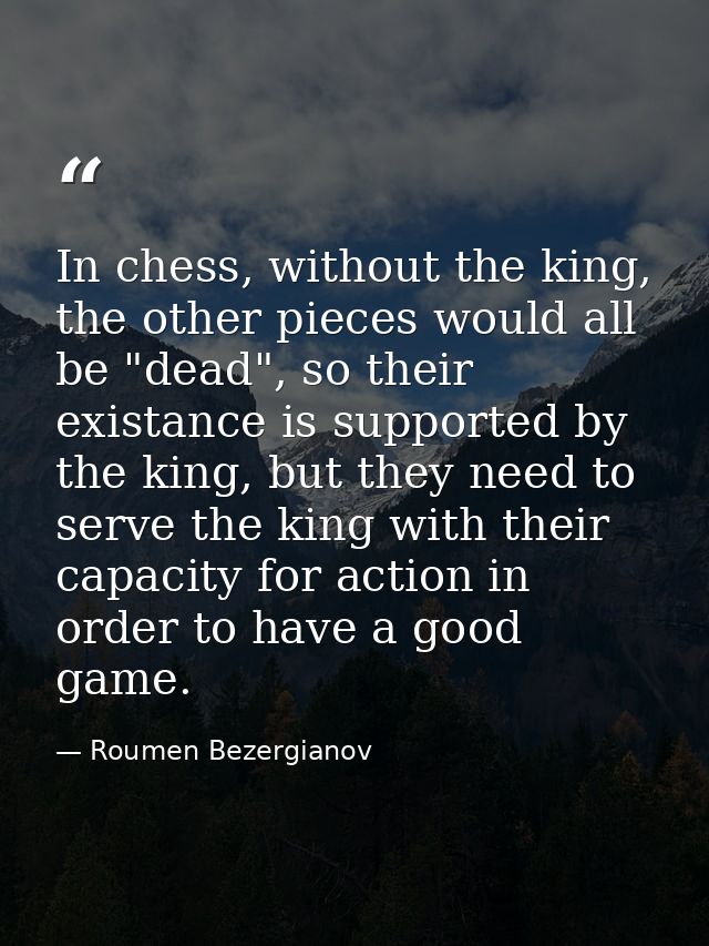 In chess, without the king, the other pieces would all be "dead", so their existance is supported by the king, but they  — Roumen Bezergianov