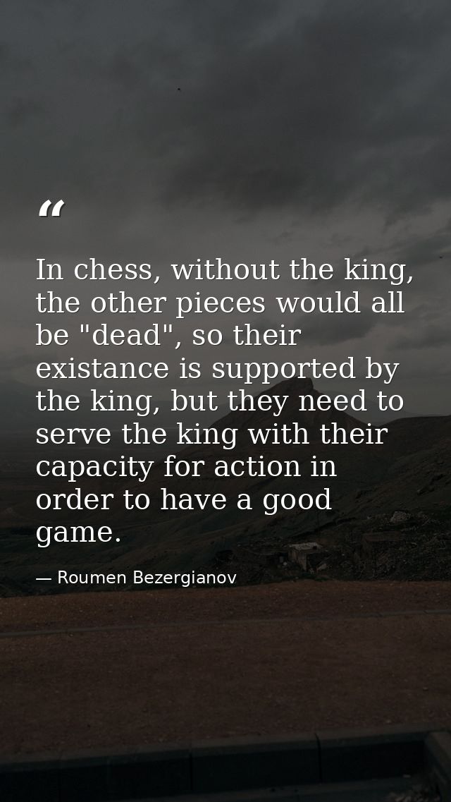 In chess, without the king, the other pieces would all be "dead", so their existance is supported by the king, but they  — Roumen Bezergianov