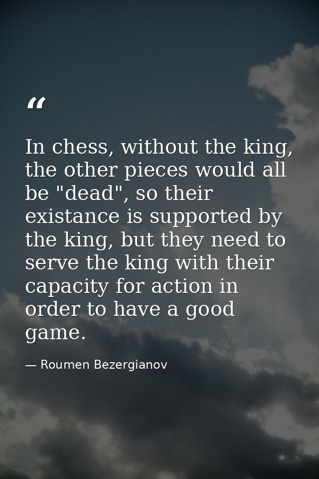 In chess, without the king, the other pieces would all be "dead", so their existance is supported by the king, but they  — Roumen Bezergianov
