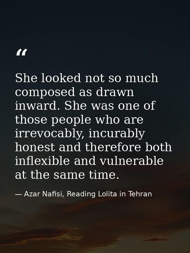 She looked not so much composed as drawn inward. She was one of those people who are irrevocably, incurably honest and t — Azar Nafisi, Reading Lolita in Tehran
