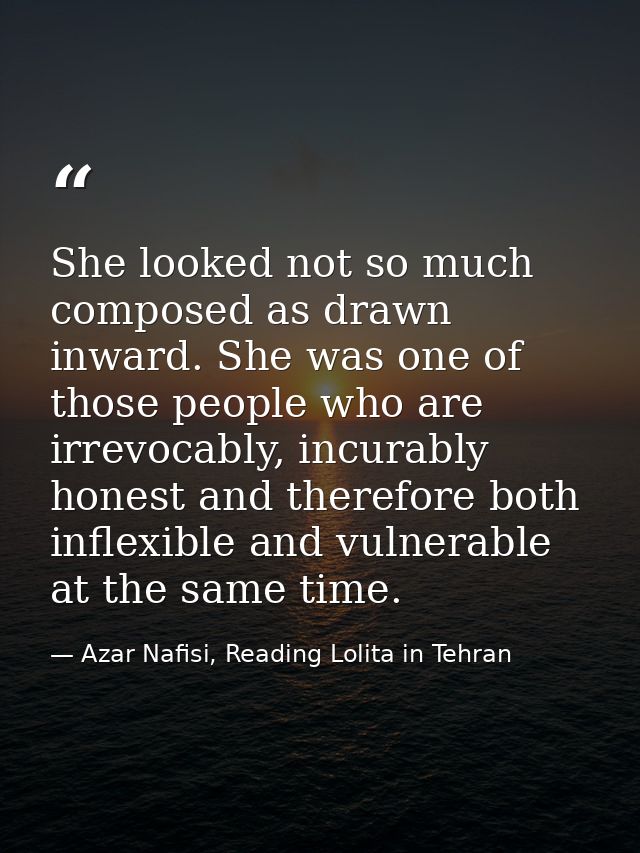 She looked not so much composed as drawn inward. She was one of those people who are irrevocably, incurably honest and t — Azar Nafisi, Reading Lolita in Tehran