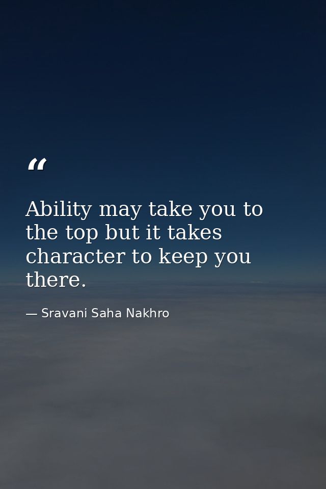 Ability may take you to the top but it takes character to keep you there. — Sravani Saha Nakhro