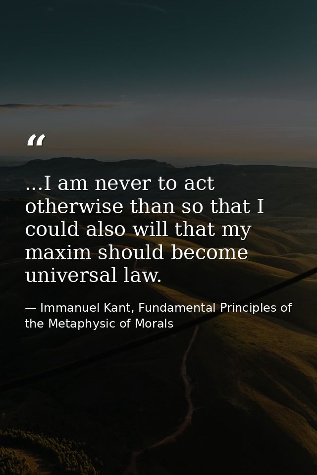 ...I am never to act otherwise than so that I could also will that my maxim should become universal law. — Immanuel Kant, Fundamental Principles of the Metaphysic of Morals
