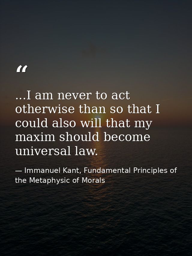 ...I am never to act otherwise than so that I could also will that my maxim should become universal law. — Immanuel Kant, Fundamental Principles of the Metaphysic of Morals