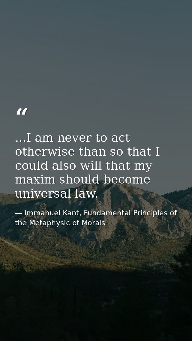 ...I am never to act otherwise than so that I could also will that my maxim should become universal law. — Immanuel Kant, Fundamental Principles of the Metaphysic of Morals