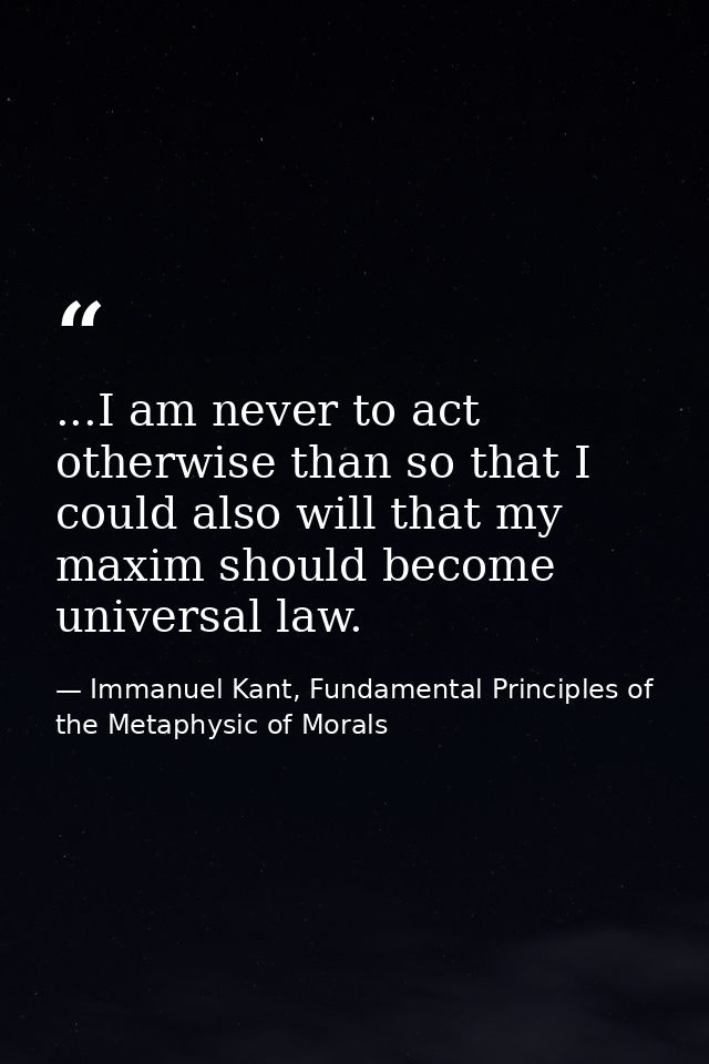 ...I am never to act otherwise than so that I could also will that my maxim should become universal law. — Immanuel Kant, Fundamental Principles of the Metaphysic of Morals