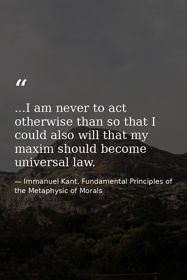 ...I am never to act otherwise than so that I could also will that my maxim should become universal law. — Immanuel Kant, Fundamental Principles of the Metaphysic of Morals