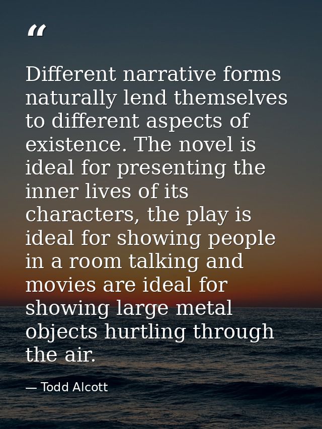 Different narrative forms naturally lend themselves to different aspects of existence. The novel is ideal for presenting — Todd Alcott