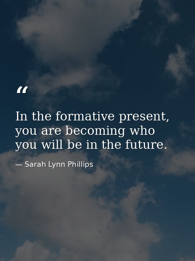 In the formative present, you are becoming who you will be in the future. — Sarah Lynn Phillips
