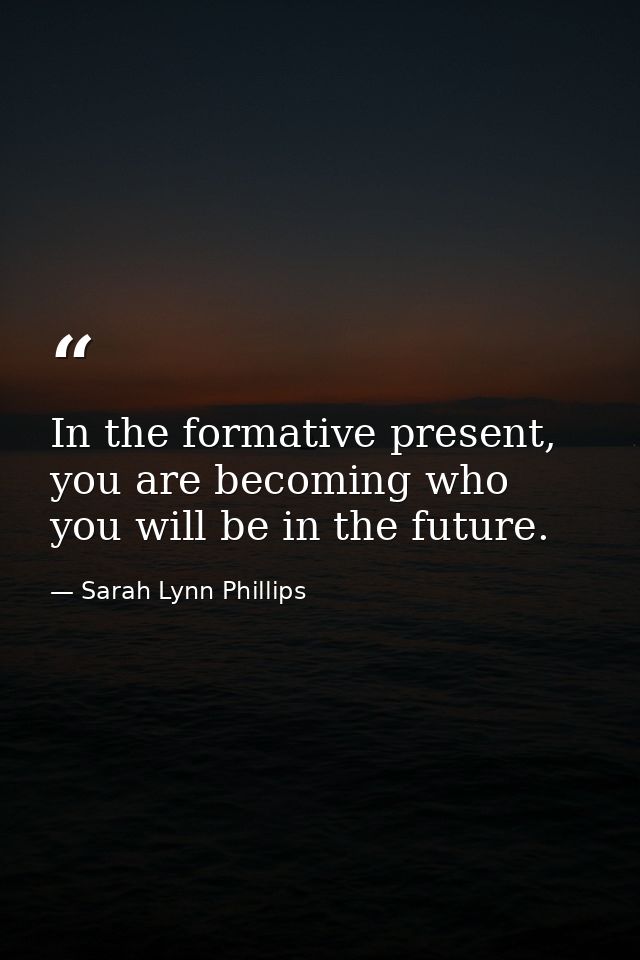 In the formative present, you are becoming who you will be in the future. — Sarah Lynn Phillips