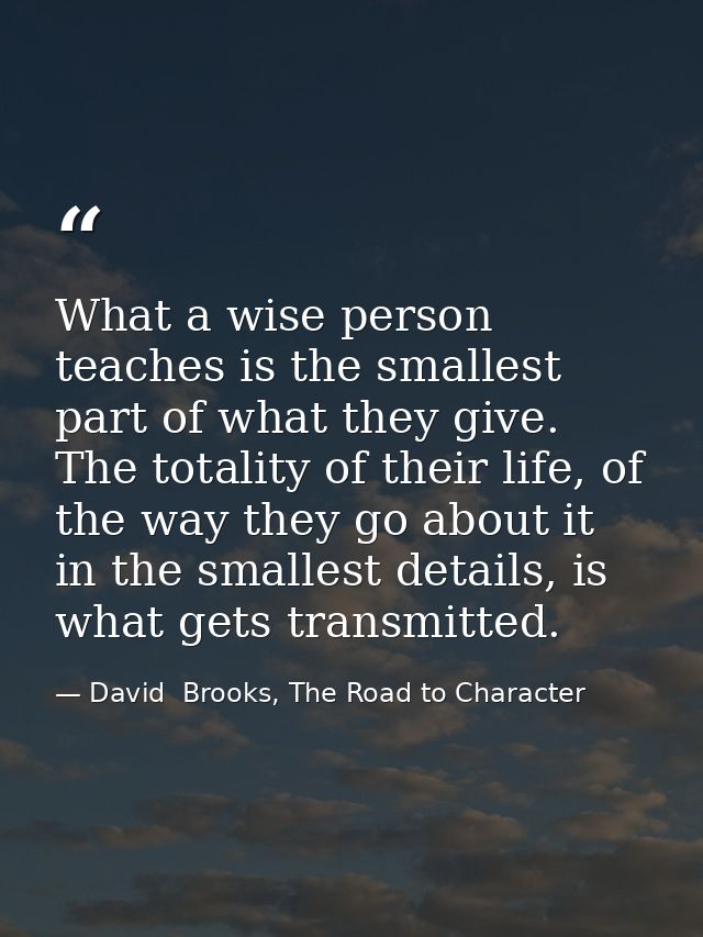 What a wise person teaches is the smallest part of what they give. The totality of their life, of the way they go about  — David  Brooks, The Road to Character
