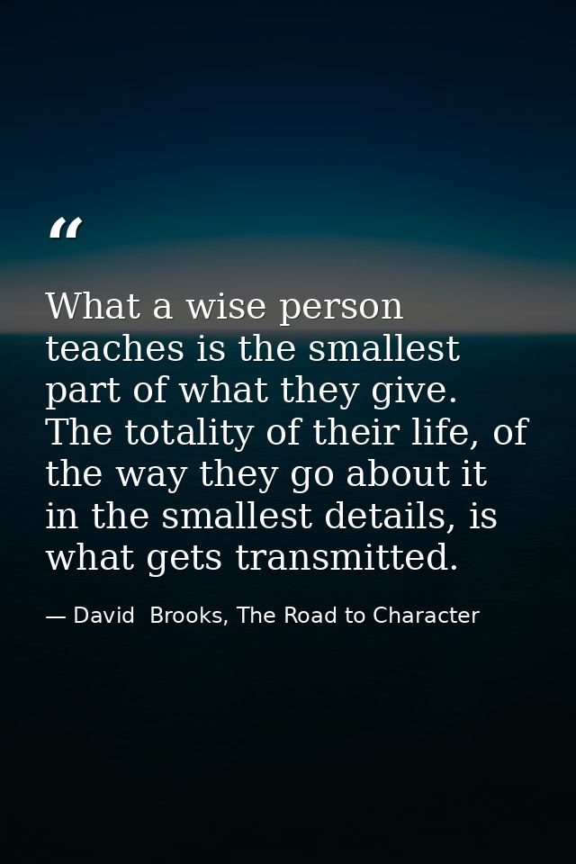 What a wise person teaches is the smallest part of what they give. The totality of their life, of the way they go about  — David  Brooks, The Road to Character