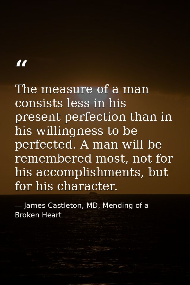 The measure of a man consists less in his present perfection than in his willingness to be perfected. A man will be reme — James Castleton, MD, Mending of a Broken Heart