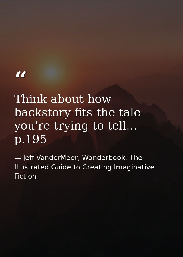 Think about how backstory fits the tale you're trying to tell... p.195 — Jeff VanderMeer, Wonderbook: The Illustrated Guide to Creating Imaginative Fiction