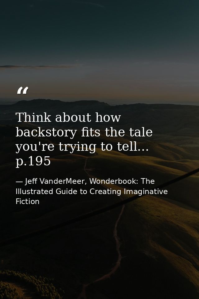 Think about how backstory fits the tale you're trying to tell... p.195 — Jeff VanderMeer, Wonderbook: The Illustrated Guide to Creating Imaginative Fiction