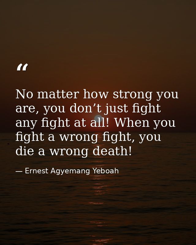 No matter how strong you are, you don’t just fight any fight at all! When you fight a wrong fight, you die a wrong death — Ernest Agyemang Yeboah