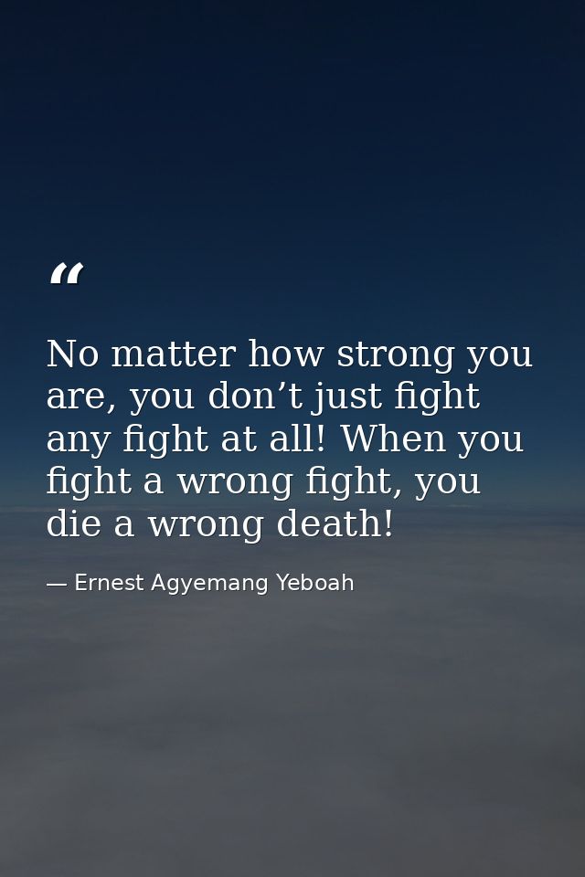 No matter how strong you are, you don’t just fight any fight at all! When you fight a wrong fight, you die a wrong death — Ernest Agyemang Yeboah