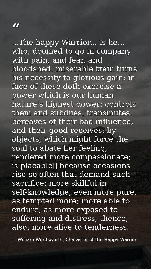 ...The happy Warrior... is he... who, doomed to go in company with pain, and fear, and bloodshed, miserable train turns  — William Wordsworth, Character of the Happy Warrior