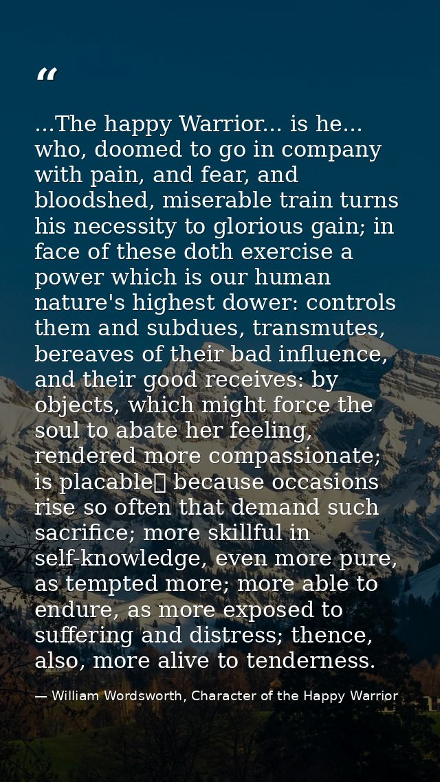 ...The happy Warrior... is he... who, doomed to go in company with pain, and fear, and bloodshed, miserable train turns  — William Wordsworth, Character of the Happy Warrior