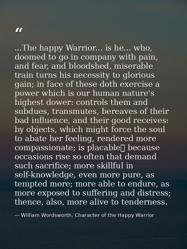 ...The happy Warrior... is he... who, doomed to go in company with pain, and fear, and bloodshed, miserable train turns  — William Wordsworth, Character of the Happy Warrior