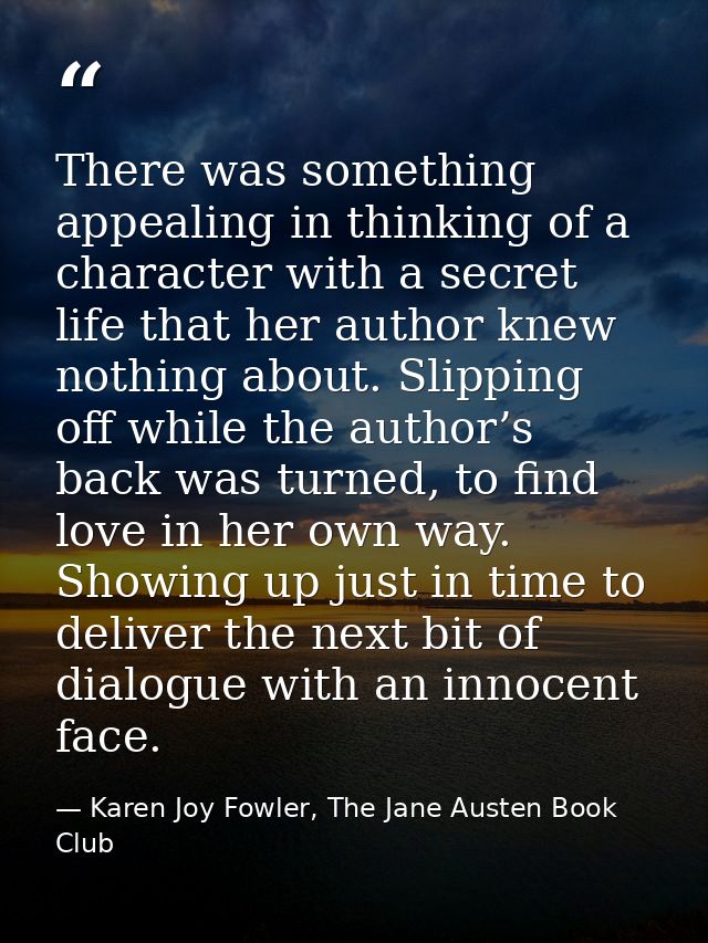There was something appealing in thinking of a character with a secret life that her author knew nothing about. Slipping — Karen Joy Fowler, The Jane Austen Book Club
