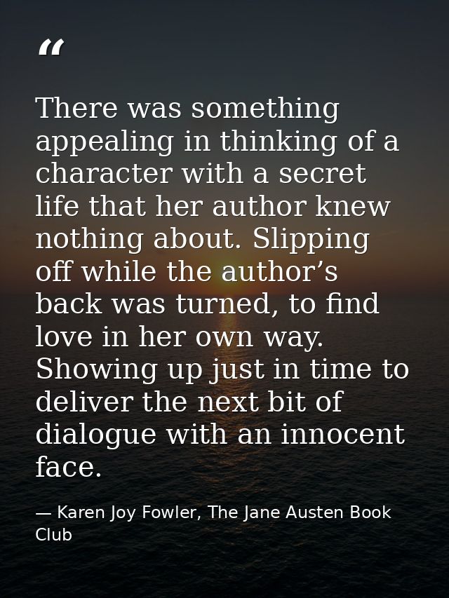 There was something appealing in thinking of a character with a secret life that her author knew nothing about. Slipping — Karen Joy Fowler, The Jane Austen Book Club
