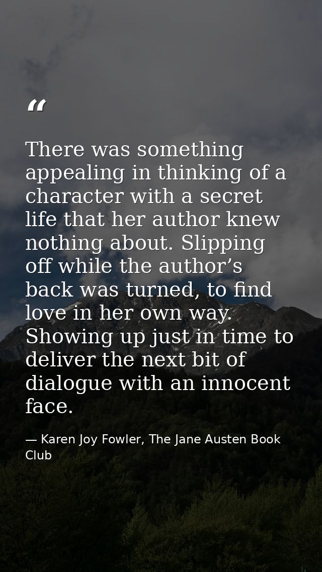 There was something appealing in thinking of a character with a secret life that her author knew nothing about. Slipping — Karen Joy Fowler, The Jane Austen Book Club