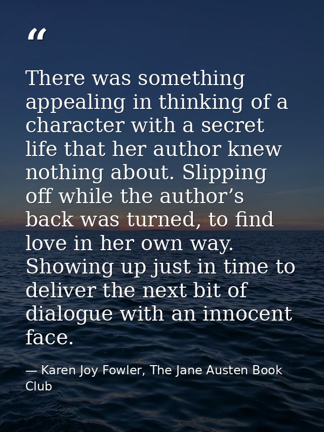There was something appealing in thinking of a character with a secret life that her author knew nothing about. Slipping — Karen Joy Fowler, The Jane Austen Book Club