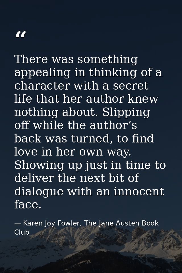There was something appealing in thinking of a character with a secret life that her author knew nothing about. Slipping — Karen Joy Fowler, The Jane Austen Book Club
