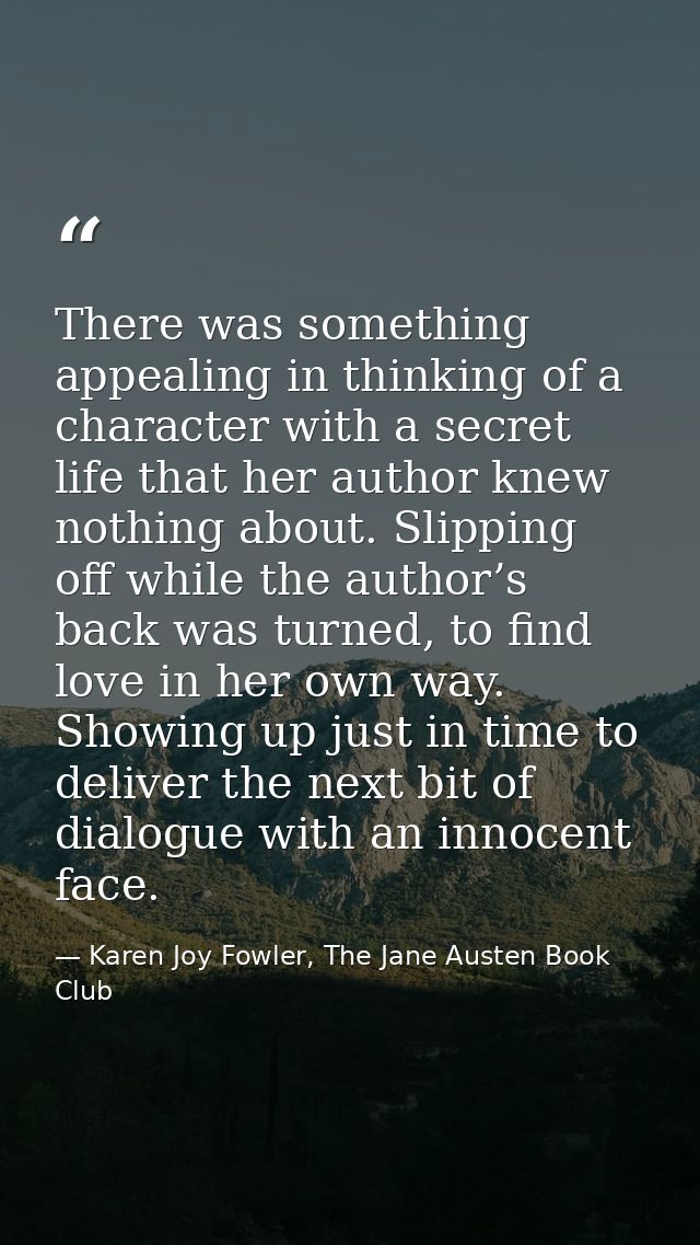 There was something appealing in thinking of a character with a secret life that her author knew nothing about. Slipping — Karen Joy Fowler, The Jane Austen Book Club