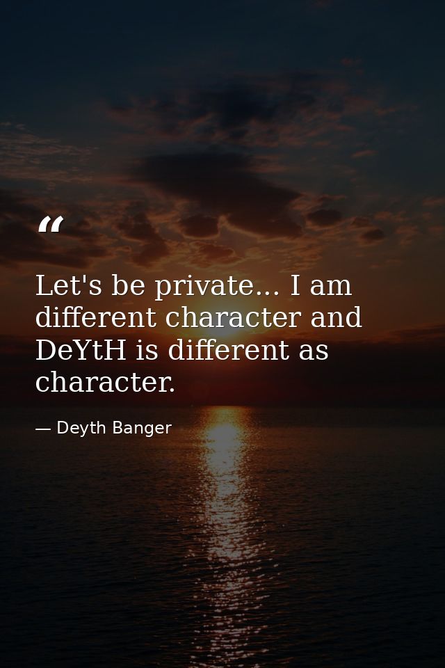 Let's be private... I am different character and DeYtH is different as character. — Deyth Banger