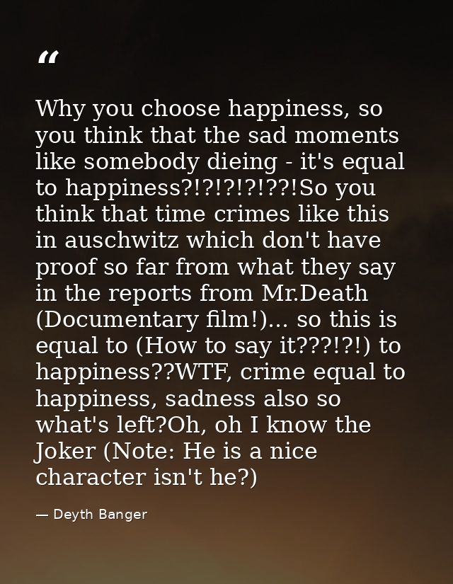 Why you choose happiness, so you think that the sad moments like somebody dieing - it's equal to happiness?!?!?!?!??!So  — Deyth Banger